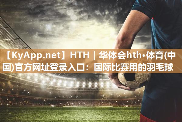 HTH｜华体会hth·体育(中国)官方网址登录入口：国际比赛用的羽毛球