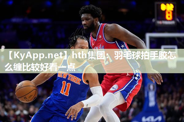 hth集团：羽毛球拍手胶怎么缠比较好看一点