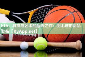 hth：科技与艺术的巅峰之作：羽毛球拍新品发布