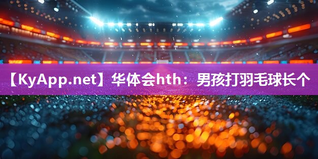 华体会hth：男孩打羽毛球长个