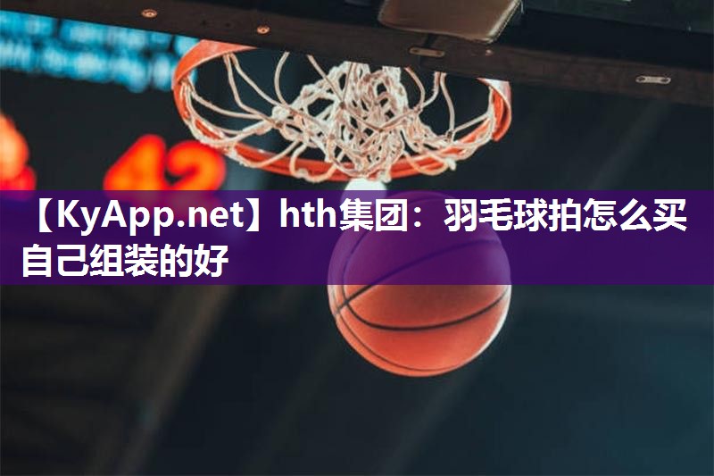 hth集团：羽毛球拍怎么买自己组装的好