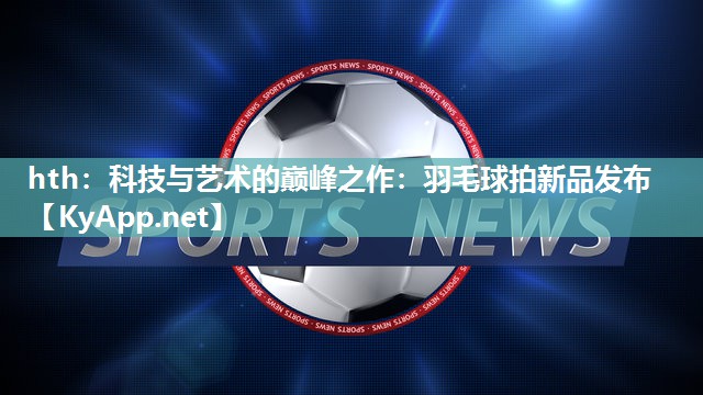 科技与艺术的巅峰之作:羽毛球拍新品发布 科技与艺术的巅峰之作:羽毛球拍新品发布
